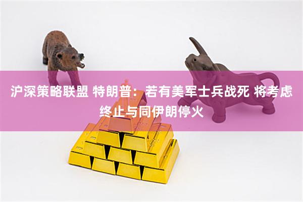 沪深策略联盟 特朗普：若有美军士兵战死 将考虑终止与同伊朗停火