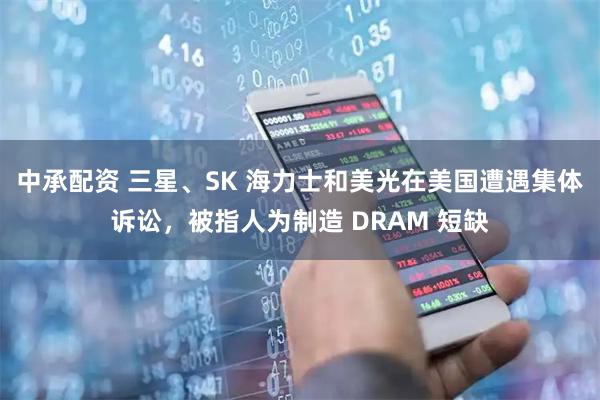 中承配资 三星、SK 海力士和美光在美国遭遇集体诉讼，被指人为制造 DRAM 短缺