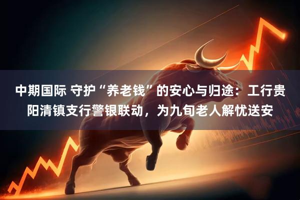 中期国际 守护“养老钱”的安心与归途：工行贵阳清镇支行警银联动，为九旬老人解忧送安