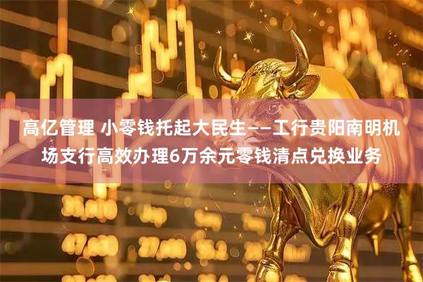 高亿管理 小零钱托起大民生——工行贵阳南明机场支行高效办理6万余元零钱清点兑换业务