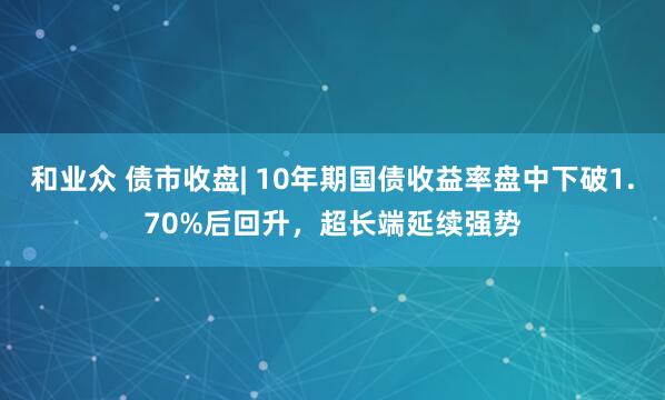 和业众 债市收盘| 10年期国债收益率盘中下破1.70%后回升，超长端延续强势