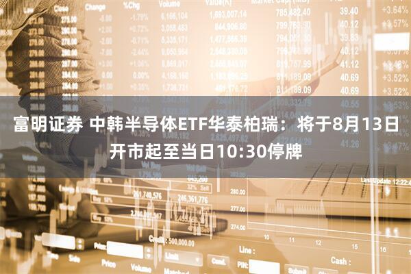 富明证券 中韩半导体ETF华泰柏瑞：将于8月13日开市起至当日10:30停牌